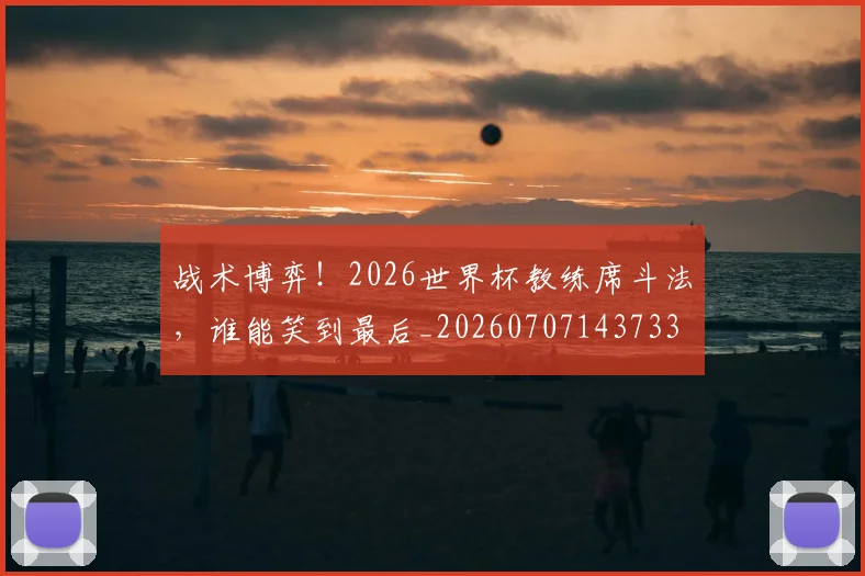 战术博弈!2026世界杯教练席斗法,谁能笑到最后_20260707143733