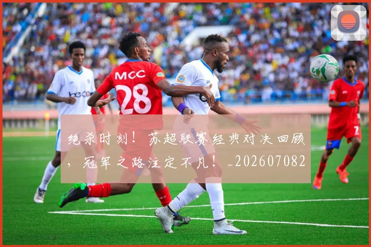 绝杀时刻！苏超联赛经典对决回顾，冠军之路注定不凡！_20260708201353