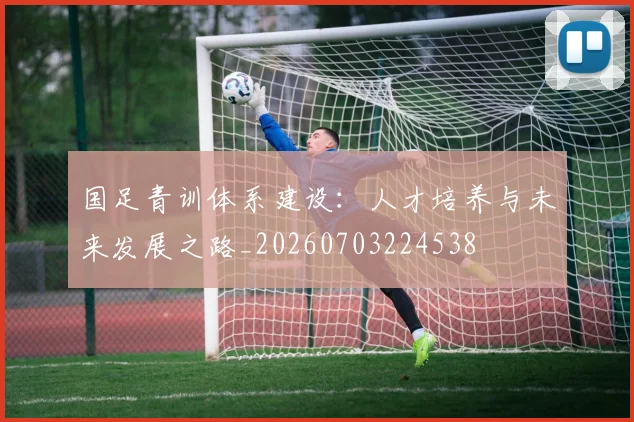国足青训体系建设:人才培养与未来发展之路_20260703224538