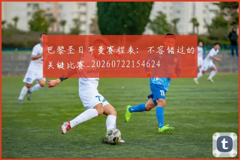 巴黎圣日耳曼赛程表：不容错过的关键比赛_20260722154624