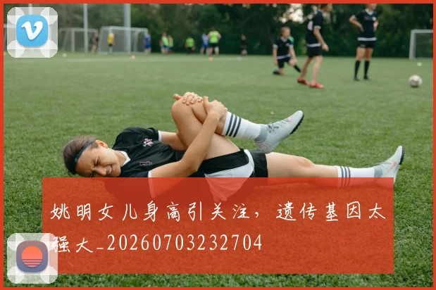姚明女儿身高引关注,遗传基因太强大_20260703232704