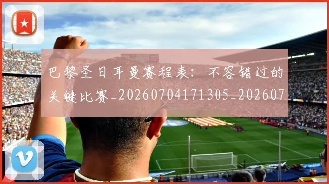 巴黎圣日耳曼赛程表：不容错过的关键比赛_20260704171305_20260722154626