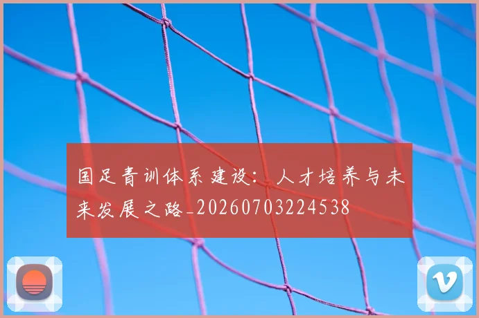国足青训体系建设:人才培养与未来发展之路_20260703224538