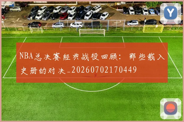 NBA总决赛经典战役回顾:那些载入史册的对决_20260702170449