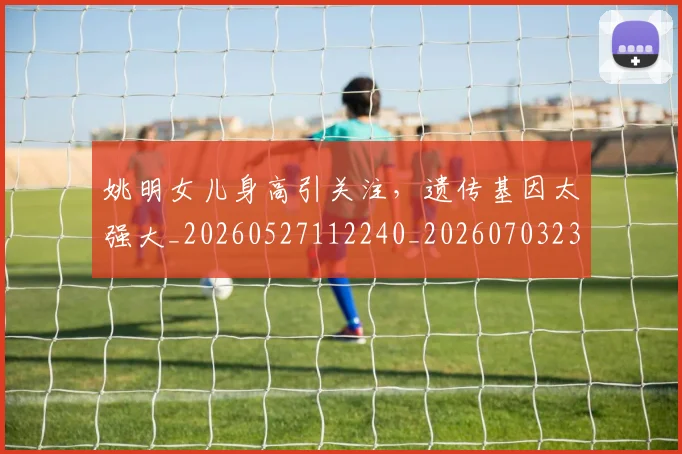 姚明女儿身高引关注，遗传基因太强大_20260527112240_20260703232705_20260720191704