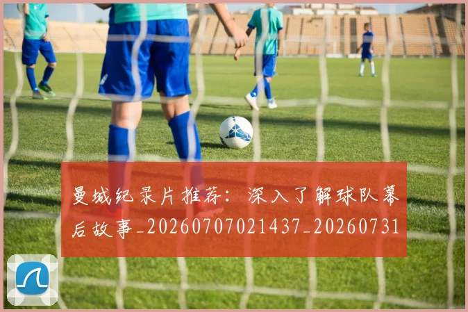 曼城纪录片推荐：深入了解球队幕后故事_20260707021437_20260731173147