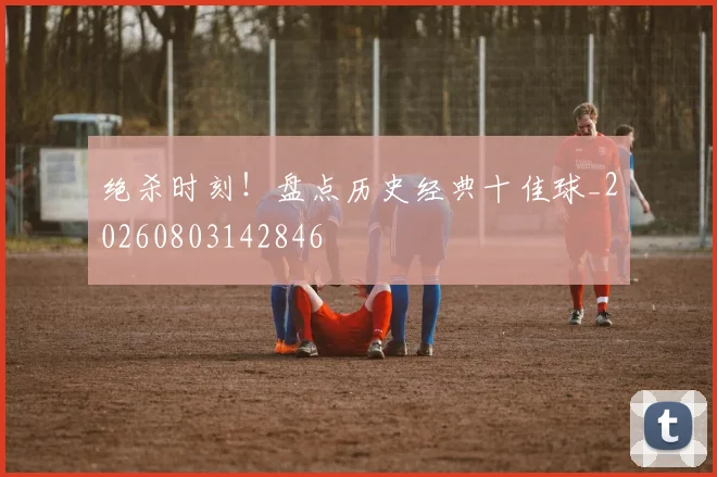 绝杀时刻!盘点历史经典十佳球_20260803142846