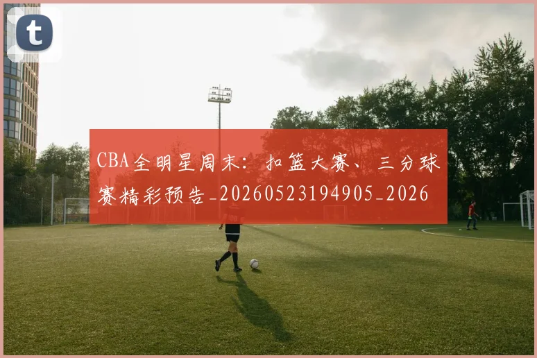 CBA全明星周末:扣篮大赛、三分球赛精彩预告_20260523194905_20260701210158