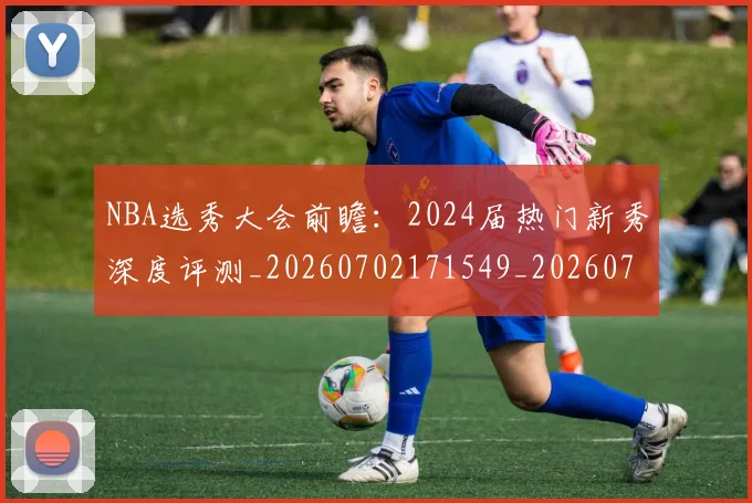 NBA选秀大会前瞻：2024届热门新秀深度评测_20260702171549_20260714214721