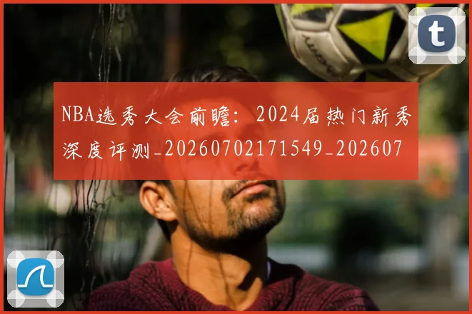 NBA选秀大会前瞻：2024届热门新秀深度评测_20260702171549_20260714214721