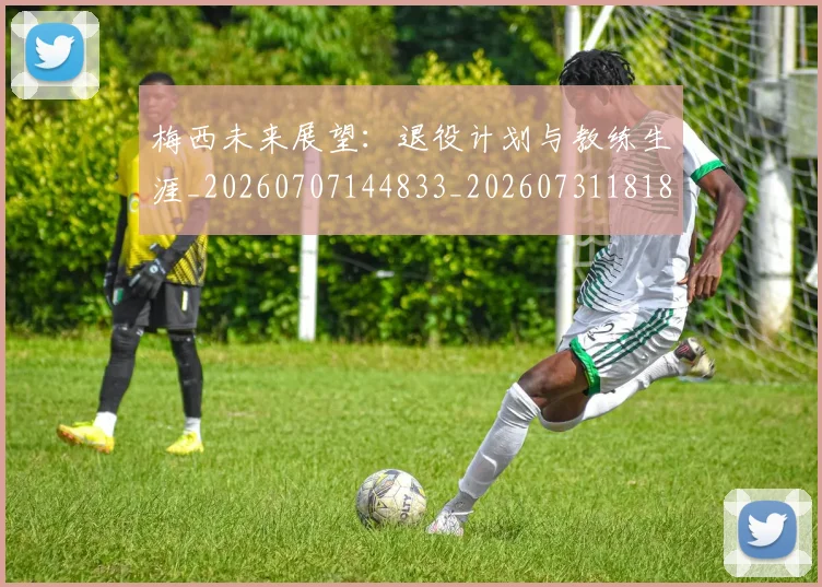 梅西未来展望：退役计划与教练生涯_20260707144833_20260731181840