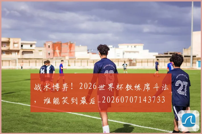 战术博弈!2026世界杯教练席斗法,谁能笑到最后_20260707143733
