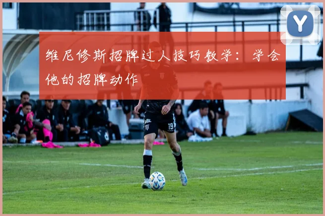 维尼修斯招牌过人技巧教学:学会他的招牌动作