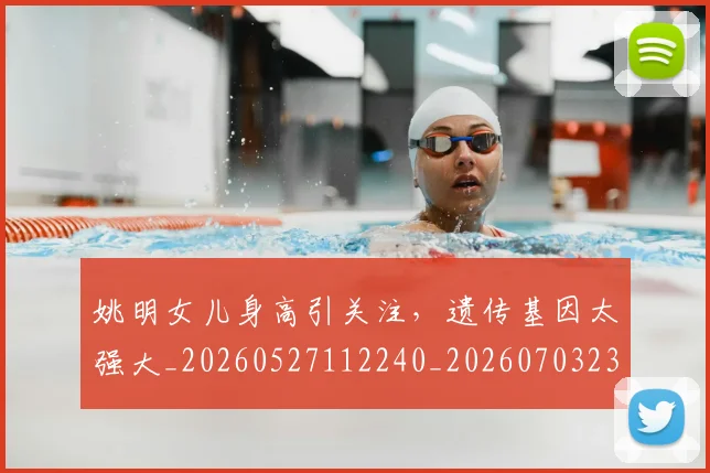 姚明女儿身高引关注，遗传基因太强大_20260527112240_20260703232705_20260720191704